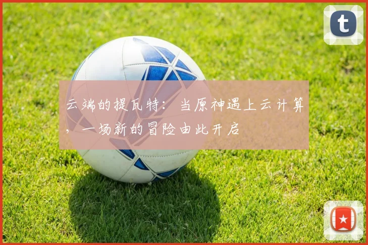 云端的提瓦特：当原神遇上云计算，一场新的冒险由此开启