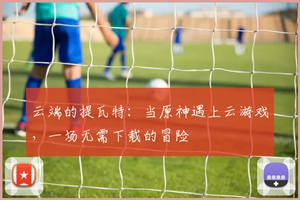 云端的提瓦特：当原神遇上云游戏，一场无需下载的冒险
