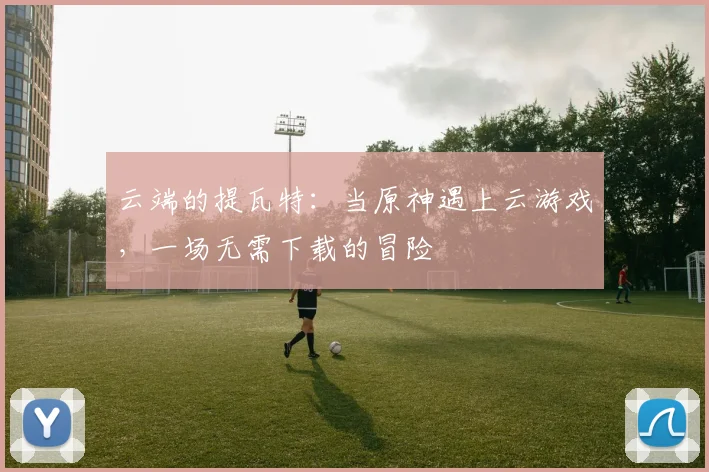 云端的提瓦特：当原神遇上云游戏，一场无需下载的冒险