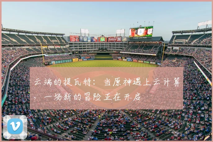 云端的提瓦特：当原神遇上云计算，一场新的冒险正在开启